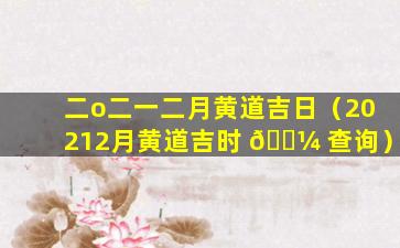 二o二一二月黄道吉日（20212月黄道吉时 🌼 查询）